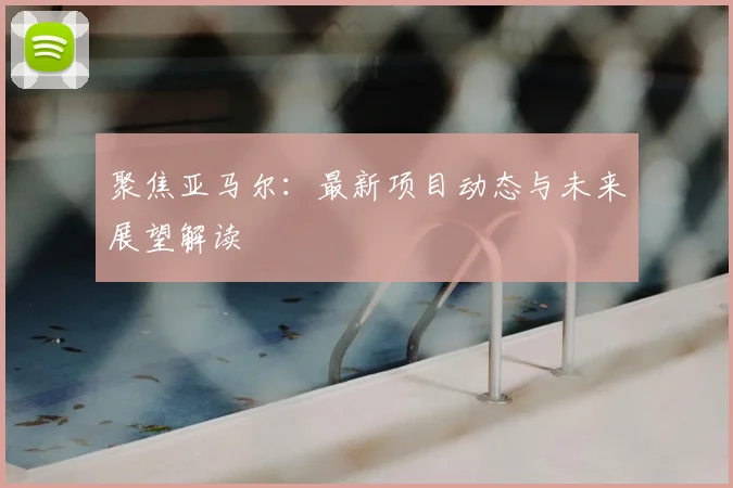 聚焦亚马尔：最新项目动态与未来展望解读