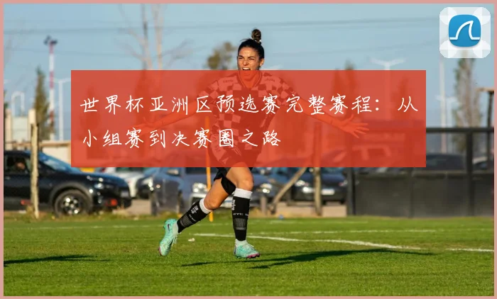 世界杯亚洲区预选赛完整赛程：从小组赛到决赛圈之路