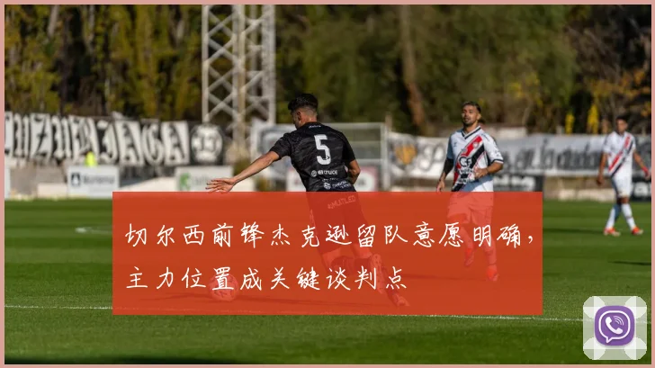 切尔西前锋杰克逊留队意愿明确,主力位置成关键谈判点