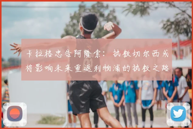 卡拉格忠告阿隆索:执教切尔西或将影响未来重返利物浦的执教之路