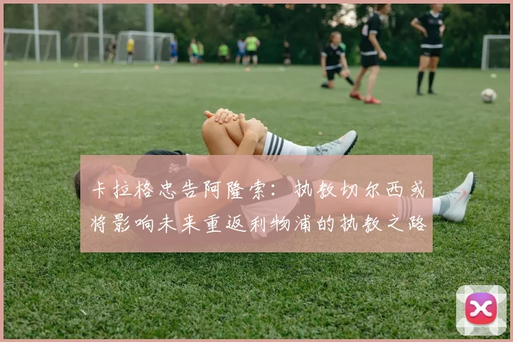 卡拉格忠告阿隆索：执教切尔西或将影响未来重返利物浦的执教之路