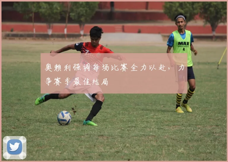 奥赖利强调每场比赛全力以赴,力争赛季最佳结局