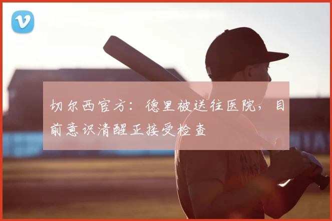 切尔西官方:德里被送往医院,目前意识清醒正接受检查