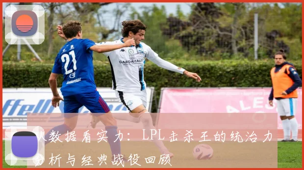 从数据看实力：LPL击杀王的统治力分析与经典战役回顾