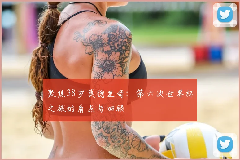 聚焦38岁莫德里奇：第六次世界杯之旅的看点与回顾