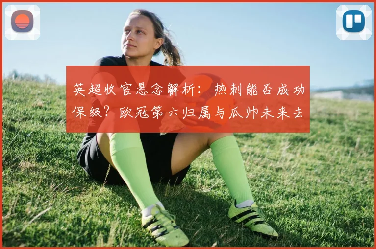 英超收官悬念解析:热刺能否成功保级?欧冠第六归属与瓜帅未来去向
